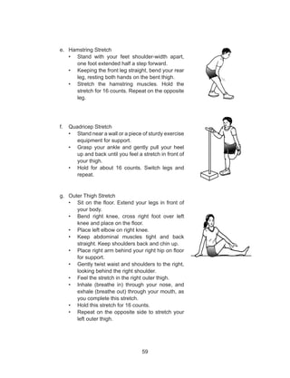 59
e.	 Hamstring Stretch
•	 Stand with your feet shoulder-width apart,
one foot extended half a step forward.
•	 Keeping the front leg straight, bend your rear
leg, resting both hands on the bent thigh.
•	 Stretch the hamstring muscles. Hold the
stretch for 16 counts. Repeat on the opposite
leg.
f.	 Quadricep Stretch
•	 Stand near a wall or a piece of sturdy exercise
equipment for support.
•	 Grasp your ankle and gently pull your heel
up and back until you feel a stretch in front of
your thigh.
•	 Hold for about 16 counts. Switch legs and
repeat.
g.	 Outer Thigh Stretch
•	 Sit on the floor. Extend your legs in front of
your body.
•	 Bend right knee, cross right foot over left
knee and place on the floor.
•	 Place left elbow on right knee.
•	 Keep abdominal muscles tight and back
straight. Keep shoulders back and chin up.
•	 Place right arm behind your right hip on floor
for support.
•	 Gently twist waist and shoulders to the right,
looking behind the right shoulder.
•	 Feel the stretch in the right outer thigh.
•	 Inhale (breathe in) through your nose, and
exhale (breathe out) through your mouth, as
you complete this stretch.
•	 Hold this stretch for 16 counts.
•	 Repeat on the opposite side to stretch your
left outer thigh.
 