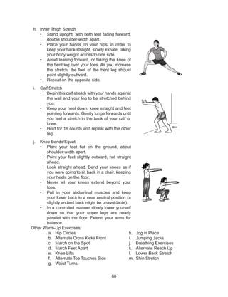 60
h.	 Inner Thigh Stretch
•	 Stand upright, with both feet facing forward,
double shoulder-width apart.
•	 Place your hands on your hips, in order to
keep your back straight, slowly exhale, taking
your body weight across to one side.
•	 Avoid leaning forward, or taking the knee of
the bent leg over your toes. As you increase
the stretch, the foot of the bent leg should
point slightly outward.
•	 Repeat on the opposite side.
i.	 Calf Stretch
•	 Begin this calf stretch with your hands against
the wall and your leg to be stretched behind
you.
•	 Keep your heel down, knee straight and feet
pointing forwards. Gently lunge forwards until
you feel a stretch in the back of your calf or
knee.
•	 Hold for 16 counts and repeat with the other
leg.
j.	 Knee Bends/Squat
•	 Plant your feet flat on the ground, about
shoulder-width apart.
•	 Point your feet slightly outward, not straight
ahead.
•	 Look straight ahead. Bend your knees as if
you were going to sit back in a chair, keeping
your heels on the floor.
•	 Never let your knees extend beyond your
toes.
•	 Pull in your abdominal muscles and keep
your lower back in a near neutral position (a
slightly arched back might be unavoidable).
•	 In a controlled manner slowly lower yourself
down so that your upper legs are nearly
parallel with the floor. Extend your arms for
balance.
Other Warm-Up Exercises:
a.	 Hip Circles
b.	 Alternate Cross Kicks Front
c.	 March on the Spot 	
d.	 March Feet Apart 	
e.	 Knee Lifts 		
f.	 Alternate Toe Touches Side
g.	 Waist Turns
h.	 Jog in Place
i.	 Jumping Jacks
j.	 Breathing Exercises
k.	 Alternate Reach Up
l.	 Lower Back Stretch
m.	 Shin Stretch
 