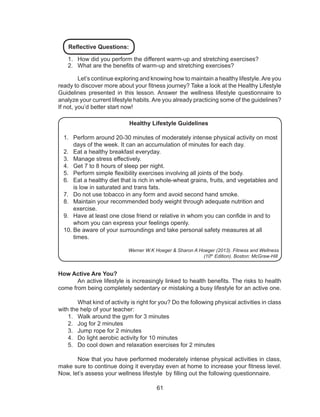 61
Reflective Questions:
1.	 How did you perform the different warm-up and stretching exercises?
2.	 What are the benefits of warm-up and stretching exercises?
	 Let’s continue exploring and knowing how to maintain a healthy lifestyle.Are you
ready to discover more about your fitness journey? Take a look at the Healthy Lifestyle
Guidelines presented in this lesson. Answer the wellness lifestyle questionnaire to
analyze your current lifestyle habits. Are you already practicing some of the guidelines?
If not, you’d better start now!
Healthy Lifestyle Guidelines
1.	 Perform around 20-30 minutes of moderately intense physical activity on most
days of the week. It can an accumulation of minutes for each day.
2.	 Eat a healthy breakfast everyday.
3.	 Manage stress effectively.
4.	 Get 7 to 8 hours of sleep per night.
5.	 Perform simple flexibility exercises involving all joints of the body.
6.	 Eat a healthy diet that is rich in whole-wheat grains, fruits, and vegetables and
is low in saturated and trans fats.
7.	 Do not use tobacco in any form and avoid second hand smoke.
8.	 Maintain your recommended body weight through adequate nutrition and
exercise.
9.	 Have at least one close friend or relative in whom you can confide in and to
whom you can express your feelings openly.
10.	Be aware of your surroundings and take personal safety measures at all
times.
Werner W.K Hoeger & Sharon A Hoeger (2013). Fitness and Wellness
(10th
Edition). Boston: McGraw-Hill
How Active Are You?
	 An active lifestyle is increasingly linked to health benefits. The risks to health
come from being completely sedentary or mistaking a busy lifestyle for an active one.
	 What kind of activity is right for you? Do the following physical activities in class
with the help of your teacher:
1.	 Walk around the gym for 3 minutes
2.	 Jog for 2 minutes
3.	 Jump rope for 2 minutes
4.	 Do light aerobic activity for 10 minutes
5.	 Do cool down and relaxation exercises for 2 minutes
	 Now that you have performed moderately intense physical activities in class,
make sure to continue doing it everyday even at home to increase your fitness level.
Now, let’s assess your wellness lifestyle by filling out the following questionnaire.
 