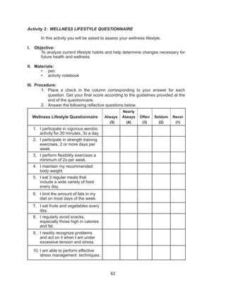 62
Activity 3: WELLNESS LIFESTYLE QUESTIONNAIRE
	
	 In this activity you will be asked to assess your wellness lifestyle.
I.	 Objective:
To analyze current lifestyle habits and help determine changes necessary for
future health and wellness
II.	 Materials:
•	 pen
•	 activity notebook
III.	 Procedure:
1.	 Place a check in the column corresponding to your answer for each
question. Get your final score according to the guidelines provided at the
end of the questionnaire.
2.	 Answer the following reflective questions below.
Wellness Lifestyle Questionnaire Always
(5)
Nearly
Always
(4)
Often
(3)
Seldom
(2)
Never
(1)
1.	 I participate in vigorous aerobic
activity for 20 minutes, 3x a day.
2.	 I participate in strength training
exercises, 2 or more days per
week.
3.	 I perform flexibility exercises a
minimum of 2x per week.
4.	 I maintain my recommended
body weight.
5.	 I eat 3 regular meals that
include a wide variety of food
every day.
6.	 I limit the amount of fats in my
diet on most days of the week.
7.	 I eat fruits and vegetables every
day.
8.	 I regularly avoid snacks,
especially those high in calories
and fat.
9.	 I readily recognize problems
and act on it when I am under
excessive tension and stress.
10.	I am able to perform effective
stress management techniques.
 