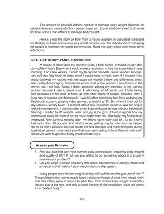 65
The amount of physical activity needed to manage body weight depends on
calorie intake and varies a lot from person to person. Some adults will need to do more
physical activity than others to manage body weight.
	 Here’s a real life story on how Yani (a young aspirant in basketball) changed
her lifestyle and later on became very much conscious on the importance of managing
her weight to improve her sports performance. Read the story below and make some
reflections.
REAL LIFE STORY: YANI’S EXPERIENCE
	 A couple of times over the last few years, I tried to diet. It would usually start
during New Year’s Day when I would make a resolution to lose the extra weight I was
carrying. For a few weeks, I would try to cut out desserts, avoid second servings,
and eat less fatty food. At times when I would weigh myself, even if I thought I had
really followed my routine well, the scale still wouldn’t show any difference, which
was really discouraging. Sometimes when I lost a few pounds, I would look in the
mirror, but I still look flabby. I didn’t consider adding any exercise to my training
routine because I hate to sweat a lot. I hate being out of breath, and I hate feeling
bad because I’m not able to keep up with other, more fit people. Besides, after a
long day of classes and homework, I would rather spend my free time updating my
Facebook account, playing video games, or watching TV. But when I tried out for
my school’s varsity team , I learned about how important exercise was for proper
weight management. I got motivated when I started to get serious with our basketball
training. I started to lift weights, walk and jog in the gym. I tried to ignore how my
teammates could lift more or run so much faster than me. Gradually, my fitness level
improved. Now, several months later, my efforts have really paid off. So far, I have
lost more than 30 pounds. And what’s more, getting regular exercise has helped
me to be more positive and has made me feel stronger and more energetic during
basketball games. I am pretty sure that exercise is going to be a lifetime habit and I
will never want to go back to my couch potato ways.
Assess your Behavior
1.	 Are you satisfied with your current body composition (including body weight)
and quality of life? If not, are you willing to do something about it to properly
resolve your problem?
2.	 Do you weigh yourself regularly and make adjustments in energy intake and
physical activity habits if your weight starts to slip upward.
Many people want to lose weight so they will look better. Are you one of them?
The problem is that some people have a distorted image of what they would really
look like if they were to reduce to what they think is their ideal weight. Hereditary
factors play a big role, and only a small fraction of the population have the genes
for a “perfect body.”
 