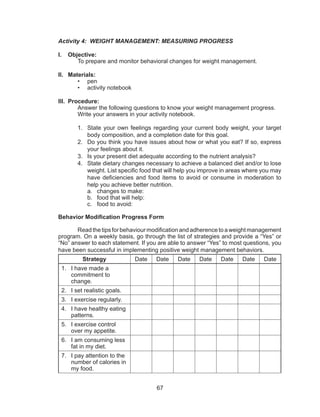 67
Activity 4: WEIGHT MANAGEMENT: MEASURING PROGRESS
I.	 Objective:
	 To prepare and monitor behavioral changes for weight management.
II.	 Materials:
•	 pen
•	 activity notebook
III.	 Procedure:
	 Answer the following questions to know your weight management progress. 	
	 Write your answers in your activity notebook.
1.	 State your own feelings regarding your current body weight, your target
body composition, and a completion date for this goal.
2.	 Do you think you have issues about how or what you eat? If so, express
your feelings about it.
3.	 Is your present diet adequate according to the nutrient analysis?
4.	 State dietary changes necessary to achieve a balanced diet and/or to lose
weight. List specific food that will help you improve in areas where you may
have deficiencies and food items to avoid or consume in moderation to
help you achieve better nutrition.
a.	 changes to make:
b.	 food that will help:
c.	 food to avoid:
Behavior Modification Progress Form
	 Readthetipsforbehaviourmodificationandadherencetoaweightmanagement
program. On a weekly basis, go through the list of strategies and provide a “Yes” or
“No” answer to each statement. If you are able to answer “Yes” to most questions, you
have been successful in implementing positive weight management behaviors.
Strategy Date Date Date Date Date Date Date
1.	 I have made a
commitment to
change.
2.	 I set realistic goals.
3.	 I exercise regularly.
4.	 I have healthy eating
patterns.
5.	 I exercise control
over my appetite.
6.	 I am consuming less
fat in my diet.
7.	 I pay attention to the
number of calories in
my food.
 