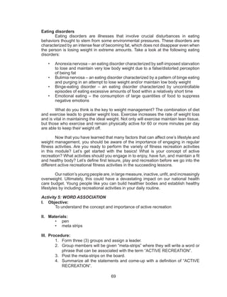 69
Eating disorders
	 Eating disorders are illnesses that involve crucial disturbances in eating
behaviors thought to stem from some environmental pressures. These disorders are
characterized by an intense fear of becoming fat, which does not disappear even when
the person is losing weight in extreme amounts. Take a look at the following eating
disorders:
•	 Anorexia nervosa – an eating disorder characterized by self-imposed starvation
to lose and maintain very low body weight due to a false/distorted perception
of being fat
•	 Bulimia nervosa – an eating disorder characterized by a pattern of binge eating
and purging in an attempt to lose weight and/or maintain low body weight
•	 Binge-eating disorder – an eating disorder characterized by uncontrollable
episodes of eating excessive amounts of food within a relatively short time
•	 Emotional eating – the consumption of large quantities of food to suppress
negative emotions
	 What do you think is the key to weight management? The combination of diet
and exercise leads to greater weight loss. Exercise increases the rate of weight loss
and is vital in maintaining the ideal weight. Not only will exercise maintain lean tissue,
but those who exercise and remain physically active for 60 or more minutes per day
are able to keep their weight off.
	 Now that you have learned that many factors that can affect one’s lifestyle and
weight management, you should be aware of the importance of engaging in regular
fitness activities. Are you ready to perform the variety of fitness recreation activities
in this module? Let’s get started with the basics! What is your concept of active
recreation? What activities should you engage in to enjoy, have fun, and maintain a fit
and healthy body? Let’s define first leisure, play and recreation before we go into the
different active recreational fitness activities in the succeeding lessons.
Our nation’s young people are, in large measure, inactive, unfit, and increasingly
overweight. Ultimately, this could have a devastating impact on our national health
care budget. Young people like you can build healthier bodies and establish healthy
lifestyles by including recreational activities in your daily routine.
Activity 5: WORD ASSOCIATION
I.	 Objective:
	 To understand the concept and importance of active recreation
II.	 Materials:
•	 pen
•	 meta strips
III.	 Procedure:
1.	 Form three (3) groups and assign a leader.
2.	 Group members will be given “meta-strips” where they will write a word or
phrase that can be associated with the term “ACTIVE RECREATION”.
3.	 Post the meta-strips on the board.
4.	 Summarize all the statements and come-up with a definition of “ACTIVE
RECREATION”.
 