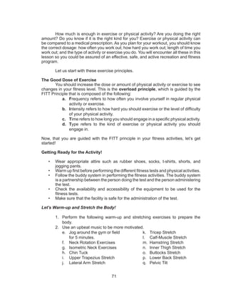 71
	 How much is enough in exercise or physical activity? Are you doing the right
amount? Do you know if it is the right kind for you? Exercise or physical activity can
be compared to a medical prescription. As you plan for your workout, you should know
the correct dosage: how often you work out; how hard you work out; length of time you
work out; and the type of activity or exercise you do. You will encounter all these in this
lesson so you could be assured of an effective, safe, and active recreation and fitness
program.
	 Let us start with these exercise principles.
The Good Dose of Exercise
	 You should increase the dose or amount of physical activity or exercise to see
changes in your fitness level. This is the overload principle, which is guided by the
FITT Principle that is composed of the following:
a.	 Frequency refers to how often you involve yourself in regular physical
activity or exercise.
b.	 Intensity refers to how hard you should exercise or the level of difficulty
of your physical activity.
c.	 Time refers to how long you should engage in a specific physical activity.
d.	 Type refers to the kind of exercise or physical activity you should
engage in.
Now, that you are guided with the FITT principle in your fitness activities, let’s get
started!
Getting Ready for the Activity!
•	 Wear appropriate attire such as rubber shoes, socks, t-shirts, shorts, and
jogging pants.
•	 Warm up first before performing the different fitness tests and physical activities.
•	 Follow the buddy system in performing the fitness activities. The buddy system
is a partnership between the person doing the test and the person administering
the test.
•	 Check the availability and accessibility of the equipment to be used for the
fitness tests.
•	 Make sure that the facility is safe for the administration of the test.
Let’s Warm-up and Stretch the Body!
1.	 Perform the following warm-up and stretching exercises to prepare the
body.
2.	 Use an upbeat music to be more motivated.
e.	 Jog around the gym or field
for 5 minutes.
f.	 Neck Rotation Exercises
g.	 Isometric Neck Exercises
h.	 Chin Tuck
i.	 Upper Trapezius Stretch
j.	 Lateral Arm Stretch
k.	 Tricep Stretch
l.	 Calf-Muscle Stretch
m.	 Hamstring Stretch
n.	 Inner Thigh Stretch
o.	 Buttocks Stretch
p.	 Lower Back Stretch
q.	 Pelvic Tilt
 