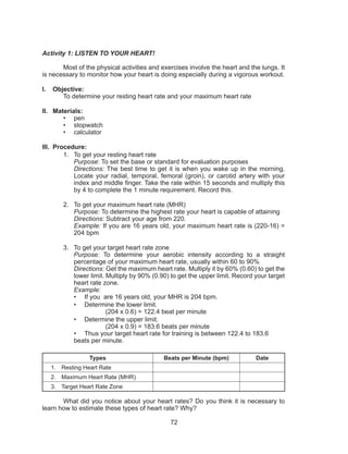 72
Activity 1: LISTEN TO YOUR HEART!
Most of the physical activities and exercises involve the heart and the lungs. It
is necessary to monitor how your heart is doing especially during a vigorous workout.
I.	 Objective:
	 To determine your resting heart rate and your maximum heart rate
II.	 Materials:
•	 pen
•	 stopwatch
•	 calculator
III.	 Procedure:
1.	 To get your resting heart rate
Purpose: To set the base or standard for evaluation purposes
Directions: The best time to get it is when you wake up in the morning.
Locate your radial, temporal, femoral (groin), or carotid artery with your
index and middle finger. Take the rate within 15 seconds and multiply this
by 4 to complete the 1 minute requirement. Record this.
2.	 To get your maximum heart rate (MHR)
Purpose: To determine the highest rate your heart is capable of attaining
Directions: Subtract your age from 220.
Example: If you are 16 years old, your maximum heart rate is (220-16) =
204 bpm
3.	 To get your target heart rate zone
Purpose: To determine your aerobic intensity according to a straight
percentage of your maximum heart rate, usually within 60 to 90%
Directions: Get the maximum heart rate. Multiply it by 60% (0.60) to get the
lower limit. Multiply by 90% (0.90) to get the upper limit. Record your target
heart rate zone.
Example:
•	 If you are 16 years old, your MHR is 204 bpm.
•	 Determine the lower limit.
		 (204 x 0.6) = 122.4 beat per minute
•	 Determine the upper limit.
		 (204 x 0.9) = 183.6 beats per minute
•	 Thus your target heart rate for training is between 122.4 to 183.6
beats per minute.
Types Beats per Minute (bpm) Date
1.	 Resting Heart Rate
2.	 Maximum Heart Rate (MHR)
3.	 Target Heart Rate Zone
	 What did you notice about your heart rates? Do you think it is necessary to
learn how to estimate these types of heart rate? Why?
 