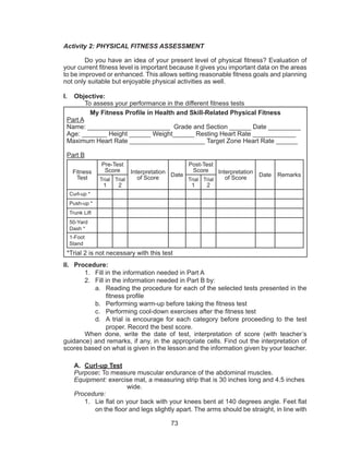 73
Activity 2: PHYSICAL FITNESS ASSESSMENT
	 Do you have an idea of your present level of physical fitness? Evaluation of
your current fitness level is important because it gives you important data on the areas
to be improved or enhanced. This allows setting reasonable fitness goals and planning
not only suitable but enjoyable physical activities as well.
I.	 Objective:
	 To assess your performance in the different fitness tests
My Fitness Profile in Health and Skill-Related Physical Fitness
Part A
Name: _______________________ Grade and Section ______ Date _________
Age: _______ Height ______ Weight______ Resting Heart Rate ____________
Maximum Heart Rate _____________________ Target Zone Heart Rate ______
Part B
Fitness
Test
Pre-Test
Score Interpretation
of Score
Date
Post-Test
Score Interpretation
of Score
Date Remarks
Trial
1
Trial
2
Trial
1
Trial
2
Curl-up *
Push-up *
Trunk Lift
50-Yard
Dash *
1-Foot
Stand
*Trial 2 is not necessary with this test
II.	 Procedure:
1.	 Fill in the information needed in Part A
2.	 Fill in the information needed in Part B by:
a.	 Reading the procedure for each of the selected tests presented in the
fitness profile
b.	 Performing warm-up before taking the fitness test
c.	 Performing cool-down exercises after the fitness test
d.	 A trial is encourage for each category before proceeding to the test
proper. Record the best score.
	 When done, write the date of test, interpretation of score (with teacher’s
guidance) and remarks, if any, in the appropriate cells. Find out the interpretation of
scores based on what is given in the lesson and the information given by your teacher.
A.	 Curl-up Test
Purpose: To measure muscular endurance of the abdominal muscles.
Equipment: exercise mat, a measuring strip that is 30 inches long and 4.5 inches 	
			wide.
Procedure:
1.	 Lie flat on your back with your knees bent at 140 degrees angle. Feet flat
on the floor and legs slightly apart. The arms should be straight, in line with
 