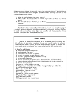 77
Did your strong and weak components match your prior calculations? What problems
did you encounter while conducting the test? Answer the following questions to find
more about your experiences.
1.	 What do you feel about the results you got?
2.	 What are the steps to be taken in order to improve the results of your fitness
tests?
3.	 The fitness test result that I am proud of is/are_________________________
because ______________________________________________________
_____________________________________________________________.
	 Now that you have assessed your fitness level, you are now ready to engage in
a variety of active recreational activities that will help you maintain a healthy lifestyle.
Be ready with your workout attire. Enjoy and have fun with the succeeding fitness
activities. Let’s begin with fitness walking activity.
Fitness Walking
Walking is generally considered as a moderate physical activity, but
it is effective in promoting metabolic fitness and overall health. To achieve
cardiovascular fitness, walking must be done intensely enough to elevate the
heart rate to target zone levels. Take a look at its health and fitness benefits:
20 Benefits of Walking
1.	 helps with weight management
2.	 accessible to everyone
3.	 doesn’t require special equipment
4.	 one of the easiest ways to get more active
5.	 reduces symptoms of depression and anxiety
6.	 a low impact exercise
7.	 lowers low-density lipoprotein (LDL) cholesterol (the “bad” cholesterol)
8.	 raises high-density lipoprotein (HDL) cholesterol (the “good” cholesterol)
9.	 lowers blood pressure
10.	reduces the risk of some cancers
11.	helps reduce risk and/or aids with the management of type 2 diabetes
12.	helps maintains strong bones
13.	reduces the risk of heart attack
14.	less likely to lead to injuries
15.	reduces stress
16.	reduces the risk of heart disease
17.	you don’t have to pay for it
18.	builds aerobic fitness
19.	helps maintain lean muscle tissue
 