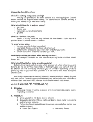 78
Frequently Asked Questions:
How does walking compare to running?
	 Walking can provide you the same benefits as a running program. General
health benefits are acquired from walking. For cardiovascular benefits, the key is
walking fast enough to get your heart rate up.
What should I look for in walking shoes?
•	 low heels
•	 flexible sole
•	 lightweight and breathable fabric
•	 great fit
How can I prevent shin pain?
	 Painful or aching shins are very common for new walkers. It can also be a
problem when increasing speed or distance.
To avoid aching shins:
•	 increase speed and distance gradually
•	 wear good, flexible, walking shoes with a low heel
•	 perform ankle circles and toe points before and after your walks
•	 stretch your calves and shins well after your walk.
How many calories are burned when walking one mile?
An average 100 calories per mile. It varies depending on the individual, speed,
terrain, etc.
What should I eat before doing a walking activity?
Eat something high in carbohydrates, whole grain cereal, whole wheat bread, and
banana. Do not eat anything heavy, fatty, or that might upset your stomach (this will
be different for each individual). Whatever you eat should be something you have
previously tried so you know how you react to it. Be sure to drink water during and
after the walk.
Now that you already know the many benefits of walking, start your walking program
with your friends. The walking program below will help you increase your stamina and
will strengthen your heart. Start your one month fitness walking routine now!
Activity 3: WALKING FOR FITNESS AND FUN
I.	 Objective:
To develop interest in walking as a good form of exercise in developing cardio-
respiratory endurance
II.	 Procedure:
1.	 Group yourselves into 5 and choose a leader.
2.	 Discuss the benefits of fitness walking and some tips to make your walking
routine fun and enjoying.
3.	 Perform the following stretching and warm-up exercise before starting your
walking program.
a.	 Lower Back Stretch b.	 Hamstring Stretch
 