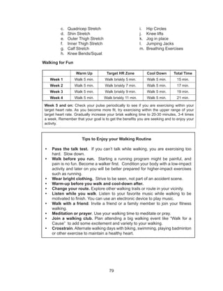 79
c.	 Quadricep Stretch
d.	 Shin Stretch
e.	 Outer Thigh Stretch
f.	 Inner Thigh Stretch
g.	 Calf Stretch
h.	 Knee Bends/Squat
i.	 Hip Circles
j.	 Knee lifts
k.	 Jog in place
l.	 Jumping Jacks
m.	 Breathing Exercises
Walking for Fun
Warm Up Target HR Zone Cool Down Total Time
Week 1 Walk 5 min. Walk briskly 5 min. Walk 5 min. 15 min.
Week 2 Walk 5 min. Walk briskly 7 min. Walk 5 min. 17 min.
Week 3 Walk 5 min. Walk briskly 9 min. Walk 5 min. 19 min.
Week 4 Walk 5 min. Walk briskly 11 min. Walk 5 min. 21 min.
Week 5 and on: Check your pulse periodically to see if you are exercising within your
target heart rate. As you become more fit, try exercising within the upper range of your
target heart rate. Gradually increase your brisk walking time to 20-30 minutes, 3-4 times
a week. Remember that your goal is to get the benefits you are seeking and to enjoy your
activity.
Tips to Enjoy your Walking Routine
•	 Pass the talk test. If you can’t talk while walking, you are exercising too
hard. Slow down.
•	 Walk before you run. Starting a running program might be painful, and
pain is no fun. Become a walker first. Condition your body with a low-impact
activity and later on you will be better prepared for higher-impact exercises
such as running.
•	 Wear bright clothing. Strive to be seen, not part of an accident scene.
•	 Warm-up before you walk and cool-down after.
•	 Change your route. Explore other walking trails or route in your vicinity.
•	 Listen while you walk. Listen to your favorite music while walking to be
motivated to finish. You can use an electronic device to play music.
•	 Walk with a friend. Invite a friend or a family member to join your fitness
walking.
•	 Meditation or prayer. Use your walking time to meditate or pray.
•	 Join a walking club. Plan attending a big walking event like “Walk for a
Cause” to add some excitement and variety to your walking.
•	 Crosstrain. Alternate walking days with biking, swimming, playing badminton
or other exercise to maintain a healthy heart.
 
