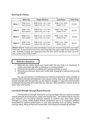 80
Running for Fitness
Warm Up Target HR Zone Cool Down Total Time
Week 1
Walk 5 min.,
then stretch
Walk 5 min., run 1 min,
walk 3 min, run 1 min.
Walk 3 min., then
stretch 2 min
20 min.
Week 2
Walk 5 min.,
then stretch
Walk 5 min., run 1 min,
walk 5 min, run 1 min.
Walk 3 min., then
stretch 2 min
22 min.
Week 3
Walk 5 min.,
then stretch
Walk 5 min., run 3 min,
walk 5 min, run 3 min.
Walk 3 min., then
stretch 2 min
26 min.
Week 4
Walk 5 min.,
then stretch
Walk 4 min., run 4 min,
walk 5 min, run 5 min.
Walk 3 min., then
stretch 2 min
28 min.
Week 5 and on: Check your pulse periodically to see if you are exercising within your target
heart rate. As you become more fit, try exercising within the upper range of your target heart
rate. Gradually increase your jogging/running time from 20-30 minutes (or more, up to 60
min.), three to four times a week.
Reflective Questions
1.	 What did you notice about your heart rate? Do you think it is necessary to
check your heart rate after a walking or a running activity?
2.	 What are the benefits of walking and running activities to you?
3.	 What did you discover about your health after engaging in walking and running
activities?
You are successful in conditioning your heart by knowing the many benefits of
walking and by actively participating in your group activity. Now, you are ready to build
muscle strength with the activities you are about to engage in. Enjoy the many benefits
of strength training that will surely help you with your daily activities in school, at home
and in your community.
Let’s Build Strength through Muscle Exercise
	 The benefits of strength training for young teenagers like you lead to increase
muscle strength and endurance, power and muscle tone - all of which help to improve
and maintain your functional physical capacity to perform your daily tasks easily.
Strength is a basic health-related fitness component and is an important wellness
component for optimal performance in your daily activities such as sitting, walking,
running, lifting, doing school and house work, and enjoying recreational activities.
 