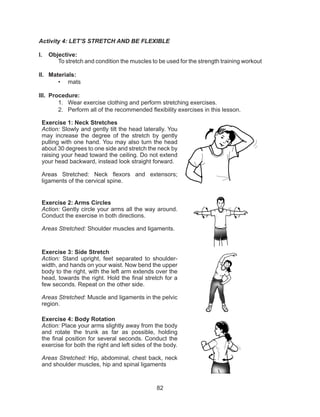 82
Activity 4: LET’S STRETCH AND BE FLEXIBLE
I.	 Objective:
To stretch and condition the muscles to be used for the strength training workout
II.	 Materials:
•	 mats
III.	 Procedure:
1.	 Wear exercise clothing and perform stretching exercises.
2.	 Perform all of the recommended flexibility exercises in this lesson.
Exercise 1: Neck Stretches
Action: Slowly and gently tilt the head laterally. You
may increase the degree of the stretch by gently
pulling with one hand. You may also turn the head
about 30 degrees to one side and stretch the neck by
raising your head toward the ceiling. Do not extend
your head backward, instead look straight forward.
Areas Stretched: Neck flexors and extensors;
ligaments of the cervical spine.
Exercise 2: Arms Circles
Action: Gently circle your arms all the way around.
Conduct the exercise in both directions.
Areas Stretched: Shoulder muscles and ligaments.
Exercise 3: Side Stretch
Action: Stand upright, feet separated to shoulder-
width, and hands on your waist. Now bend the upper
body to the right, with the left arm extends over the
head, towards the right. Hold the final stretch for a
few seconds. Repeat on the other side.
Areas Stretched: Muscle and ligaments in the pelvic
region.
Exercise 4: Body Rotation
Action: Place your arms slightly away from the body
and rotate the trunk as far as possible, holding
the final position for several seconds. Conduct the
exercise for both the right and left sides of the body.
Areas Stretched: Hip, abdominal, chest back, neck
and shoulder muscles, hip and spinal ligaments
 