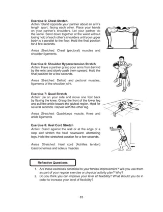 83
Exercise 5: Chest Stretch
Action: Stand opposite your partner about an arm’s
length apart, facing each other. Place your hands
on your partner’s shoulders. Let your partner do
the same. Bend down together at the waist without
losing hold of each other’s shoulders until your upper
body is a parallel to the floor. Hold the final position
for a few seconds.
Areas Stretched: Chest (pectoral) muscles and
shoulder ligaments.
Exercise 6: Shoulder Hyperextension Stretch
Action: Have a partner grasp your arms from behind
by the wrist and slowly push them upward. Hold the
final position for a few seconds.
Areas Stretched: Deltoid and pectoral muscles;
ligaments of the shoulder joint.
Exercise 7: Quad Stretch
Action: Lie on your side and move one foot back
by flexing the knee. Grasp the front of the lower leg
and pull the ankle toward the gluteal region. Hold for
several seconds. Repeat with the other leg.
Areas Stretched: Quadriceps muscle, Knee and
ankle ligaments
Exercise 8: Heel Cord Stretch
Action: Stand against the wall or at the edge of a
step and stretch the heel downward, alternating
legs. Hold the stretched position for a few seconds.
Areas Stretched: Heel cord (Achilles tendon)
Gastrocnemius and soleus muscles
Reflective Questions
1.	 Are these exercises beneficial to your fitness improvement? Will you use them
as part of your regular exercise or physical activity plan? Why?
2.	 Do you think you can improve your level of flexibility? What should you do in
order to increase your level of flexibility?
 