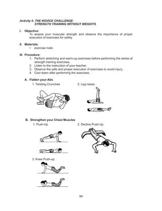 84
Activity 5: THE NOVICE CHALLENGE:
	 STRENGTH TRAINING WITHOUT WEIGHTS
I.	 Objective:
To assess your muscular strength and observe the importance of proper
execution of exercises for safety
II.	 Materials:
•	 exercise mats
III.	 Procedure:
1.	 Perform stretching and warm-up exercises before performing the series of
strength training exercises.
2.	 Listen to the instruction of your teacher.
3.	 Observe the safe and proper execution of exercises to avoid injury.
4.	 Cool down after performing the exercises.
A.	 Flatten your Abs
1. Twisting Crunches 2. Leg raises
B. Strengthen your Chest Muscles
1. Push-Up 2. Decline Push-Up
3. Knee Push-up
 