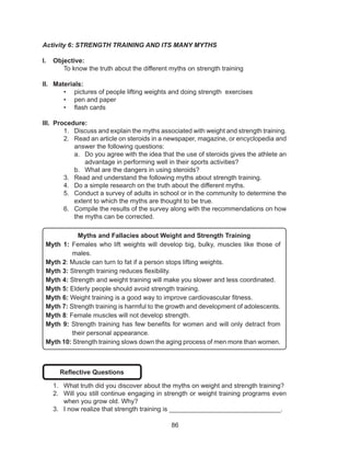 86
Activity 6: STRENGTH TRAINING AND ITS MANY MYTHS
I.	 Objective:
	 To know the truth about the different myths on strength training
II.	 Materials:
•	 pictures of people lifting weights and doing strength exercises
•	 pen and paper
•	 flash cards
III.	 Procedure:
1.	 Discuss and explain the myths associated with weight and strength training.
2.	 Read an article on steroids in a newspaper, magazine, or encyclopedia and
answer the following questions:
a.	 Do you agree with the idea that the use of steroids gives the athlete an
advantage in performing well in their sports activities?
b.	 What are the dangers in using steroids?
3.	 Read and understand the following myths about strength training.
4.	 Do a simple research on the truth about the different myths.
5.	 Conduct a survey of adults in school or in the community to determine the
extent to which the myths are thought to be true.
6.	 Compile the results of the survey along with the recommendations on how
the myths can be corrected.
Myths and Fallacies about Weight and Strength Training
Myth 1: Females who lift weights will develop big, bulky, muscles like those of
males.
Myth 2: Muscle can turn to fat if a person stops lifting weights.
Myth 3: Strength training reduces flexibility.
Myth 4: Strength and weight training will make you slower and less coordinated.
Myth 5: Elderly people should avoid strength training.
Myth 6: Weight training is a good way to improve cardiovascular fitness.
Myth 7: Strength training is harmful to the growth and development of adolescents.
Myth 8: Female muscles will not develop strength.
Myth 9: Strength training has few benefits for women and will only detract from
their personal appearance.
Myth 10: Strength training slows down the aging process of men more than women.
Reflective Questions
1.	 What truth did you discover about the myths on weight and strength training?
2.	 Will you still continue engaging in strength or weight training programs even
when you grow old. Why?
3.	 I now realize that strength training is _______________________________.
 