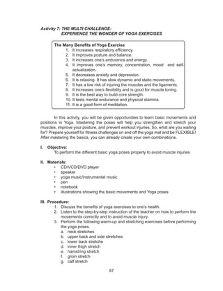 87
Activity 7: THE MULTI CHALLENGE:
EXPERIENCE THE WONDER OF YOGA EXERCISES
The Many Benefits of Yoga Exercise
1.	 It increases respiratory efficiency.
2.	 It improves posture and balance.
3.	 It increases one’s endurance and energy.
4.	 It improves one’s memory, concentration, mood and self-
actualization.
5.	 It decreases anxiety and depression.
6.	 It is relaxing. It has slow dynamic and static movements.
7.	 It has a low risk of injuring the muscles and the ligaments.
8.	 It increases one’s flexibility and is good for muscle toning.
9.	 It is the best way to build core strength.
10.	It tests mental endurance and physical stamina.
11.	It is a good form of meditation.
	 In this activity, you will be given opportunities to learn basic movements and
positions in Yoga. Mastering the poses will help you strengthen and stretch your
muscles, improve your posture, and prevent workout injuries. So, what are you waiting
for? Prepare yourself for fitness challenges on and off the yoga mat and be FLEXIBLE!
After mastering the basics, you can already create your own combinations.
I.	 Objective:
	 To perform the different basic yoga poses properly to avoid muscle injuries
II.	 Materials:
•	 CD/VCD/DVD player
•	 speaker
•	 yoga music/instrumental music
•	 pen
•	 notebook
•	 illustrations showing the basic movements and Yoga poses
III.	 Procedure:
1.	 Discuss the benefits of yoga exercises to one’s health.
2.	 Listen to the step-by-step instruction of the teacher on how to perform the
movements correctly and to avoid muscle injury.
3.	 Perform the following warm-up and stretching exercises before performing
the yoga poses.
a.	 neck stretches
b.	 upper back and side stretches
c.	 lower back stretche
d.	 inner thigh stretch
e.	 hamstring stretch
f.	 groin stretch
g.	 calf stretch
 