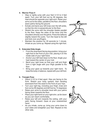 89
4.	 Warrior Pose II
•	 Step or lightly jump with your feet 3-1/2 to 4 feet
apart. Turn your left foot out by 90 degrees, the
heel should be opposite your right arch. Raise your
arms out to the sides, parallel to the floor, shoulders
down palms facing the ground.
•	 Exhale and bend your left knee over the left ankle,
so that the shin is perpendicular to the floor.
•	 Stretch the arms with the shoulder blades parallel
to the floor. Keep the sides of the torso and the
shoulders directly over the pelvis. Press the tailbone
slightly toward the pubis. Turn the head to the left
and look over yourfingers.
•	 Maintain the position for 30 seconds to 1 minute.
Inhale as you come up. Repeat using the right foot.
5.	 Extended Side Angle
•	 From the downward facing dog position, bring your
right foot to the front of your mat, placing it on the
inside side of your right hand.
•	 Anchor your left heel down to the floor. Angle your
heel toward the center of your mat.
•	 Bend your right knee so that your calf and thigh
form a right angle with your thigh parallel to the
floor.
•	 Bring your gaze up towards your right hand. To
keep the body in balance, repeat with your left foot.
6.	 Triangle Pose
•	 Stand 3-1/2 to 4 feet apart. Hips are facing to the
front. Stretch your body upward, then bending
downward from the waist to the front of your hips.
•	 Turn your right leg, including your thigh, knee and
foot out by 90 degrees and left foot by 15 degreews
•	 Raise your arms to shoulder level with your palms
facing down towards the floor. 
•	 Place your right hand on your right shin, as far down
as you can reach comfortably. 
•	 Raise your left arm towards the ceiling, with your
palm facing forward. Gaze at your outstretched
hand.
•	 As you inhale, come up, bring your arms down to
your sides and straighten your feet. Repeat on the
other side.
 