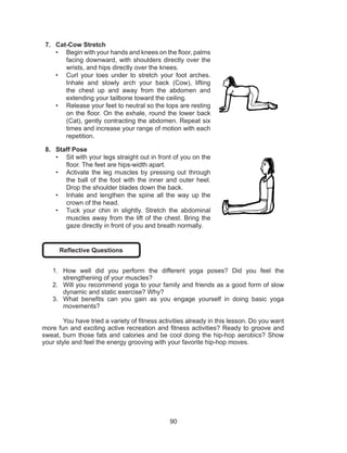 90
7.	 Cat-Cow Stretch
•	 Begin with your hands and knees on the floor, palms
facing downward, with shoulders directly over the
wrists, and hips directly over the knees. 
•	 Curl your toes under to stretch your foot arches.
Inhale and slowly arch your back (Cow), lifting
the chest up and away from the abdomen and
extending your tailbone toward the ceiling. 
•	 Release your feet to neutral so the tops are resting
on the floor. On the exhale, round the lower back
(Cat), gently contracting the abdomen. Repeat six
times and increase your range of motion with each
repetition. 
8.	 Staff Pose
•	 Sit with your legs straight out in front of you on the
floor. The feet are hips-width apart.
•	 Activate the leg muscles by pressing out through
the ball of the foot with the inner and outer heel.
Drop the shoulder blades down the back.
•	 Inhale and lengthen the spine all the way up the
crown of the head.
•	 Tuck your chin in slightly. Stretch the abdominal
muscles away from the lift of the chest. Bring the
gaze directly in front of you and breath normally.
Reflective Questions
1.	 How well did you perform the different yoga poses? Did you feel the
strengthening of your muscles?
2.	 Will you recommend yoga to your family and friends as a good form of slow
dynamic and static exercise? Why?
3.	 What benefits can you gain as you engage yourself in doing basic yoga
movements?
	 You have tried a variety of fitness activities already in this lesson. Do you want
more fun and exciting active recreation and fitness activities? Ready to groove and
sweat, burn those fats and calories and be cool doing the hip-hop aerobics? Show
your style and feel the energy grooving with your favorite hip-hop moves.
 