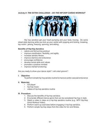 91
Activity 8: THE EXTRA CHALLENGE – DO THE HIP-HOP CARDIO WORKOUT
Hip hop aerobics get your heart pumping and your body moving. Do some
street style dancing while you kick up your cardio with popping and locking, breaking,
top rockin’, jerking, freezing, spinning, and sliding.
Benefits of Hip-Hop Aerobics
•	 calorie and fat burning workout
•	 improve coordination, flexibility, and agility
•	 increase aerobic fitness
•	 improve stamina and endurance
•	 encourage confidence
•	 develop social skills and values
•	 promotes a positive mindset
•	 improve mental functioning
Are you ready to show your dance style? Let’s start groovin’!
I.	 Objective:
	 To perform simple hip-hop aerobic routine to improve cardio-vascular endurance
II.	 Materials:
•	 CD player
•	 hip-hop music
•	 videos of hip-hop aerobics routine
III.	 Procedure:
1.	 Discuss the benefits of hip-hop aerobics.
2.	 Enumerate different dance genre that can be considered hip-hop in style.
3.	 Watch a video in class on a hip-hop aerobics routine (e.g., MTV Hip-Hop
Grind Workout Video).
4.	 Perform warm-up exercises before engaging in hip-hop aerobics.
5.	 Perform simple hip-hop steps from the video for fun and fitness.
 