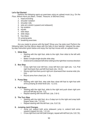 92
Let’s Get Started:
Perform the following warm-up exercises using an upbeat music (e.g. On the
Floor, Where Have you Been, Timber, Treasure, or Blurred Lines)
1.	 head encircling
2.	 shoulder isolation
3.	 shoulder rolls
4.	 side arm stretch (upward and sideward)
5.	 hip isolation
6.	 squats
7.	 side steps
8.	 slide steps
9.	 hop steps
10.	jumping jacks
11.	breathing exercises
Are you ready to groove with the beat? Show your hip style now! Perform the
following basic hip-hop dance steps with the help of your teacher. Interpret the step-
by-step instruction given below and enjoy the hip-hop moves with an upbeat music.
1.	 Glide Step
•	 Starting with the right foot, slide to the right, then slide to the left with
left foot.
•	 Make it single-single-double slide step.
•	 Extend arms sideward left when sliding to the right then reverse direction
2.	 Box Step
•	 Cross right foot over left foot, cross left foot over right (cts. 1,2). Pull
right foot back then pull left foot back (cts. 3 & 4)
•	 Stomp right foot then punch right arm downward then reverse side (cts.
5,6)
•	 Round arms from chest (cts. 7, 8).
3.	 Pump Step
•	 Starting with right foot, step side then close left foot to right foot with
arms pumping at chest level (cts. 1,2,3,4).
4.	 Pull Down
•	 Starting with the right foot, slide to the right and push down right arm
and pull left leg up (cts. 1,2).
•	 Repeat starting with the left foot. (cts. 3 & 4)
5.	 The Turn Step
•	 Starting with the right foot, do a 3-step turn to the right and snap both
fingers down (cts. 1,2,3,4)
•	 Repeat starting with the left foot. (cts. 5,6,7,8)
6.	 Jumping Jack Changes
•	 Jump out, extend both arms sideward, jump in, extend both arms
upward (repeat 2x) (cts. 1,2,3,4)
•	 Cross right foot over left (ball change), repeat with left foot (cts. 5,6,7,8).
 