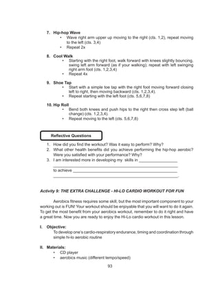 93
7.	 Hip-hop Wave
•	 Wave right arm upper up moving to the right (cts. 1,2), repeat moving
to the left (cts. 3,4)
•	 Repeat 2x
8.	 Cool Walk
•	 Starting with the right foot, walk forward with knees slightly bouncing,
swing left arm forward (as if your walking); repeat with left swinging
right arm foot (cts. 1,2,3,4)
•	 Repeat 4x
9.	 Shoe Tap
•	 Start with a simple toe tap with the right foot moving forward closing
left to right, then moving backward (cts. 1,2,3,4).
•	 Repeat starting with the left foot (cts. 5,6,7,8)
10.	Hip Roll
•	 Bend both knees and push hips to the right then cross step left (ball
change) (cts. 1,2,3,4).
•	 Repeat moving to the left (cts. 5,6,7,8)
Reflective Questions
1.	 How did you find the workout? Was it easy to perform? Why?
2.	 What other health benefits did you achieve performing the hip-hop aerobic?
Were you satisfied with your performance? Why?
3.	 I am interested more in developing my skills in _________________
_______________________________________________________
to achieve ______________________________________________
_______________________________________________________.
Activity 9: THE EXTRA CHALLENGE - HI-LO CARDIO WORKOUT FOR FUN
	 Aerobics fitness requires some skill, but the most important component to your
working out is FUN! Your workout should be enjoyable that you will want to do it again.
To get the most benefit from your aerobics workout, remember to do it right and have
a great time. Now you are ready to enjoy the Hi-Lo cardio workout in this lesson.
I.	 Objective:
To develop one’s cardio-respiratory endurance, timing and coordination through
simple hi-lo aerobic routine
II.	 Materials:
•	 CD player
•	 aerobics music (different tempo/speed)
 
