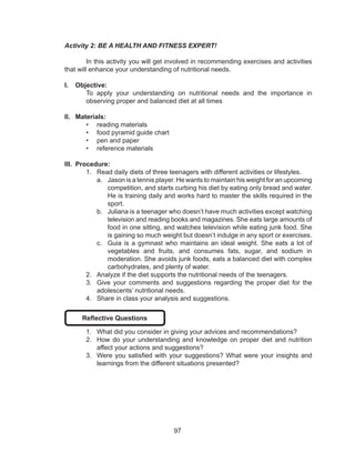 97
Activity 2: BE A HEALTH AND FITNESS EXPERT!
	 In this activity you will get involved in recommending exercises and activities
that will enhance your understanding of nutritional needs.
I.	 Objective:
To apply your understanding on nutritional needs and the importance in
observing proper and balanced diet at all times
II.	 Materials:
•	 reading materials
•	 food pyramid guide chart
•	 pen and paper
•	 reference materials
III.	 Procedure:
1.	 Read daily diets of three teenagers with different activities or lifestyles.
a.	 Jason is a tennis player. He wants to maintain his weight for an upcoming
competition, and starts curbing his diet by eating only bread and water.
He is training daily and works hard to master the skills required in the
sport.
b.	 Juliana is a teenager who doesn’t have much activities except watching
television and reading books and magazines. She eats large amounts of
food in one sitting, and watches television while eating junk food. She
is gaining so much weight but doesn’t indulge in any sport or exercises.
c.	 Guia is a gymnast who maintains an ideal weight. She eats a lot of
vegetables and fruits, and consumes fats, sugar, and sodium in
moderation. She avoids junk foods, eats a balanced diet with complex
carbohydrates, and plenty of water.
2.	 Analyze if the diet supports the nutritional needs of the teenagers.
3.	 Give your comments and suggestions regarding the proper diet for the
adolescents’ nutritional needs.
4.	 Share in class your analysis and suggestions.
Reflective Questions
1.	 What did you consider in giving your advices and recommendations?
2.	 How do your understanding and knowledge on proper diet and nutrition
affect your actions and suggestions?
3.	 Were you satisfied with your suggestions? What were your insights and
learnings from the different situations presented?
 