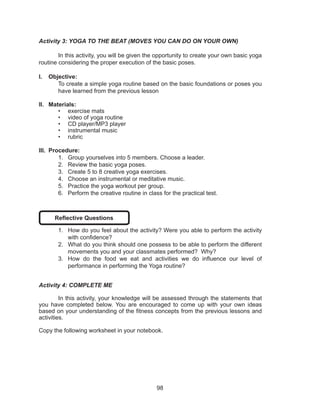 98
Activity 3: YOGA TO THE BEAT (MOVES YOU CAN DO ON YOUR OWN)
	 In this activity, you will be given the opportunity to create your own basic yoga
routine considering the proper execution of the basic poses.
I.	 Objective:
To create a simple yoga routine based on the basic foundations or poses you
have learned from the previous lesson
II.	 Materials:
•	 exercise mats
•	 video of yoga routine
•	 CD player/MP3 player
•	 instrumental music
•	 rubric
III.	 Procedure:
1.	 Group yourselves into 5 members. Choose a leader.
2.	 Review the basic yoga poses.
3.	 Create 5 to 8 creative yoga exercises.
4.	 Choose an instrumental or meditative music.
5.	 Practice the yoga workout per group.
6.	 Perform the creative routine in class for the practical test.
Reflective Questions
1.	 How do you feel about the activity? Were you able to perform the activity
with confidence?
2.	 What do you think should one possess to be able to perform the different
movements you and your classmates performed? Why?
3.	 How do the food we eat and activities we do influence our level of
performance in performing the Yoga routine?
Activity 4: COMPLETE ME
	 In this activity, your knowledge will be assessed through the statements that
you have completed below. You are encouraged to come up with your own ideas
based on your understanding of the fitness concepts from the previous lessons and
activities.
Copy the following worksheet in your notebook.
 