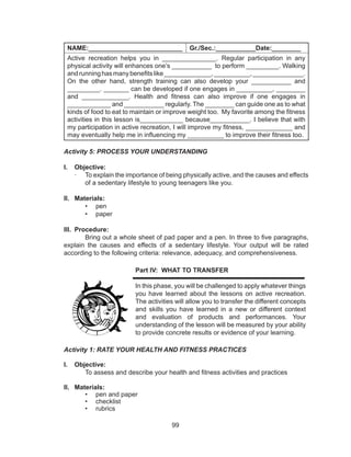 99
NAME:__________________________ Gr./Sec.:___________Date:________
Active recreation helps you in _______________. Regular participation in any
physical activity will enhances one’s ___________ to perform _________. Walking
andrunninghasmanybenefitslike_____________,__________,______________.
On the other hand, strength training can also develop your ___________ and
_________. _______ can be developed if one engages in __________, ________
and _____________. Health and fitness can also improve if one engages in
____________ and ___________ regularly. The ________ can guide one as to what
kinds of food to eat to maintain or improve weight too. My favorite among the fitness
activities in this lesson is____________ because___________. I believe that with
my participation in active recreation, I will improve my fitness, _____________ and
may eventually help me in influencing my __________ to improve their fitness too.
Activity 5: PROCESS YOUR UNDERSTANDING
I.	 Objective:
·	 To explain the importance of being physically active, and the causes and effects
of a sedentary lifestyle to young teenagers like you.
II.	 Materials:
•	 pen
•	 paper
III.	 Procedure:
Bring out a whole sheet of pad paper and a pen. In three to five paragraphs,
explain the causes and effects of a sedentary lifestyle. Your output will be rated
according to the following criteria: relevance, adequacy, and comprehensiveness.
Part IV: WHAT TO TRANSFER
	
In this phase, you will be challenged to apply whatever things
you have learned about the lessons on active recreation.
The activities will allow you to transfer the different concepts
and skills you have learned in a new or different context
and evaluation of products and performances. Your
understanding of the lesson will be measured by your ability
to provide concrete results or evidence of your learning.
Activity 1: RATE YOUR HEALTH AND FITNESS PRACTICES
I.	 Objective:
	 To assess and describe your health and fitness activities and practices
II.	 Materials:
•	 pen and paper
•	 checklist
•	 rubrics
 
