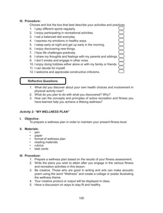 100
III.	 Procedure:
Choose and tick the box that best describe your activities and practices.
1.	 I play different sports regularly. 					
2.	 I enjoy participating in recreational activities.			
3.	 I eat a balanced diet everyday.					
4.	 I express my emotions in healthy ways. 				
5.	 I sleep early at night and get up early in the morning. 		
6.	 I enjoy discovering new things. 					
7.	 I face life challenges positively. 					
8.	 I share my thoughts and feelings with my parents and siblings.
9.	 I don’t smoke and engage in other vices. 			
10.	I enjoy doing hobbies either alone or with my family or friends. 	
11.	I can decide for myself. 						
12.	I welcome and appreciate constructive criticisms. 		
Reflective Questions
1.	 What did you discover about your own health choices and involvement in
physical activity now?
2.	 What do you plan to do with what you discovered? Why?
3.	 How can the concepts and principles of active recreation and fitness you
have learned help you achieve a lifelong wellness?
Activity 2: “MY WELLNESS PLAN”
I.	 Objective:
	 To prepare a wellness plan in order to maintain your present fitness level.
II.	 Materials:
•	 pen
•	 paper
•	 format of wellness plan
•	 reading materials
•	 rubrics
•	 task cards
III.	 Procedure:
1.	 Prepare a wellness plan based on the results of your fitness assessment.
2.	 Write the plans you wish to attain after you engage in the various fitness
and recreation activities in this lesson.
3.	 Be creative. Those who are good in writing and arts can make acoustic
poem using the word “Wellness” and create a collage or poster illustrating
the wellness theme.
4.	 Your creative product or output will be displayed in class.
5.	 Have a discussion on ways to stay fit and healthy.
 