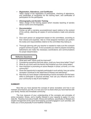 102
•	 Registration, Attendance, and Certificates
Takes charge of the registration of participants, checking of attendance,
and certificates of recognition for the training team, and certificates of
participation for the participants
•	 Choreography and Aerobic Training
Takes charge of the training aspect which includes teaching of aerobic
dance routine and choreography
•	 Documentation
Comes up with a narrative accomplishment report relative to the conduct
of the activity, attaching all copies of communications made and pictures
taken
3.	 Give each person an assignment based on the committees, according to
their interest and expertise. See to it that assigned members can perform
the duties and responsibilities relative to the committee they belong to.
4.	 Thorough planning with your teacher is needed to make sure this outreach
program achieve its goals. To be successful you need to prepare everything
beforehand and make the necessary coordinations and communications
for proper dissemination.
Reflective Questions
1.	 What went well? What could be improved?
2.	 Considering everything that took place, could you have done better? How?
3.	 What do you think were the factors that hindered you from doing better?
4.	 How important is promoting an active lifestyle in school, at home, or in the
community?
5.	 Given the opportunity to regularly participate in such activity, how can active
recreation contribute to the attainment of fitness and well-being?
6.	 Now that you have deeper understanding of active recreation and the basic
skills to participate in physical activities, how can you influence others in
your community to stay fit and healthy?
SUMMARY
	
Now that you have learned the concept of active recreation and how it can
maintain and improve your life, it is now your turn to share what you have learned with
your family, friends and immediate community.
	 The true measure of your understanding of the concepts and principles of
active recreation, fitness, and a healthy lifestyle is your capacity to apply it in your
daily life. Reading more about health, fitness and wellness, specifically on lifestyle and
weight management at the same time keeping yourself engaged in such activities, will
make you a more physically fit and healthier individual.
 