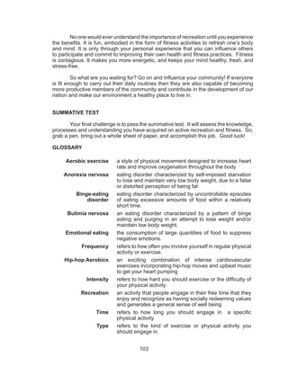 103
No one would ever understand the importance of recreation until you experience
the benefits. It is fun, embodied in the form of fitness activities to refresh one’s body
and mind. It is only through your personal experience that you can influence others
to participate and commit to improving their own health and fitness practices. Fitness
is contagious. It makes you more energetic, and keeps your mind healthy, fresh, and
stress-free.
So what are you waiting for? Go on and influence your community! If everyone
is fit enough to carry out their daily routines then they are also capable of becoming
more productive members of the community and contribute in the development of our
nation and make our environment a healthy place to live in.
SUMMATIVE TEST
	 Your final challenge is to pass the summative test. It will assess the knowledge,
processes and understanding you have acquired on active recreation and fitness. So,
grab a pen, bring out a whole sheet of paper, and accomplish this job. Good luck!
GLOSSARY
Aerobic exercise a style of physical movement designed to increase heart
rate and improve oxygenation throughout the body
Anorexia nervosa eating disorder characterized by self-imposed starvation
to lose and maintain very low body weight, due to a false
or distorted perception of being fat
Binge-eating
disorder
eating disorder characterized by uncontrollable episodes
of eating excessive amounts of food within a relatively
short time.
Bulimia nervosa an eating disorder characterized by a pattern of binge
eating and purging in an attempt to lose weight and/or
maintain low body weight.
Emotional eating the consumption of large quantities of food to suppress
negative emotions.
Frequency refers to how often you involve yourself in regular physical
activity or exercise.
Hip-hop Aerobics an exciting combination of intense cardiovascular
exercises incorporating hip-hop moves and upbeat music
to get your heart pumping
Intensity refers to how hard you should exercise or the difficulty of
your physical activity.
Recreation an activity that people engage in their free time that they
enjoy and recognize as having socially redeeming values
and generates a general sense of well being
Time refers to how long you should engage in a specific
physical activity.
Type refers to the kind of exercise or physical activity you
should engage in.
 