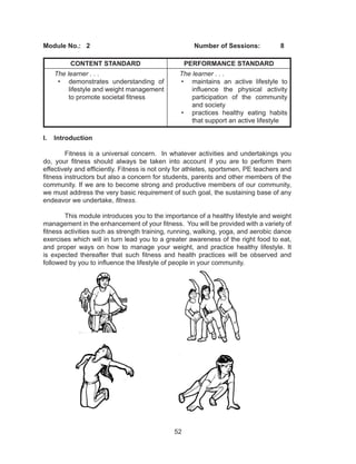 52
Module No.:	2					Number of Sessions:	8
CONTENT STANDARD PERFORMANCE STANDARD
The learner . . .
•	 demonstrates understanding of
lifestyle and weight management
to promote societal fitness
The learner . . .
•	 maintains an active lifestyle to
influence the physical activity
participation of the community
and society
•	 practices healthy eating habits
that support an active lifestyle
I.	Introduction
Fitness is a universal concern. In whatever activities and undertakings you
do, your fitness should always be taken into account if you are to perform them
effectively and efficiently. Fitness is not only for athletes, sportsmen, PE teachers and
fitness instructors but also a concern for students, parents and other members of the
community. If we are to become strong and productive members of our community,
we must address the very basic requirement of such goal, the sustaining base of any
endeavor we undertake, fitness.	
This module introduces you to the importance of a healthy lifestyle and weight
management in the enhancement of your fitness. You will be provided with a variety of
fitness activities such as strength training, running, walking, yoga, and aerobic dance
exercises which will in turn lead you to a greater awareness of the right food to eat,
and proper ways on how to manage your weight, and practice healthy lifestyle. It
is expected thereafter that such fitness and health practices will be observed and
followed by you to influence the lifestyle of people in your community.
 