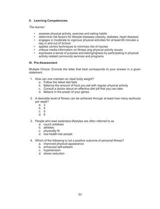 53
II.	 Learning Competencies
The learner:
•	 asseses physical activity, exercise and eating habits
•	 determine risk factors for lifestyle diseases (obesity, diabetes, heart disease)
•	 engages in moderate to vigorous physical activities for at least 60 minutes a
day in and out of School
•	 applies correct techniques to minimize risk of injuries
•	 critique media information on fitness ang physical activity issues
•	 expresses a sense of purpose and belongingness by participating in physical
activity related community services and programs
III.	Pre-Assessment
Multiple Choice: Encircle the letter that best corresponds to your answer in a given
statement.
1.	 How can one maintain an ideal body weight?
a.	 Follow the latest diet fads
b.	 Balance the amount of food you eat with regular physical activity
c.	 Consult a doctor about an effective diet pill that you can take
d.	 Believe in the power of your genes
2.	 A desirable level of fitness can be achieved through at least how many workouts
per week?
a.	3
b.	4
c.	5
d.	6
3.	 People who lead sedentary lifestyles are often referred to as
a.	 couch potatoes
b.	athletes
c.	 physically fit
d.	 low-health-risk people
4.	 Which of the following is not a positive outcome of personal fitness?
a.	 improved physical appearance
b.	 enhanced self-esteem
c.	hypertension
d.	 stress reduction
 