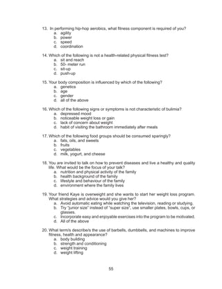 55
13.	 In performing hip-hop aerobics, what fitness component is required of you?
a.	agility
b.	power
c.	speed
d.	coordination
14.	Which of the following is not a health-related physical fitness test?
a.	 sit and reach
b.	 50- meter run
c.	sit-up
d.	push-up
15.	Your body composition is influenced by which of the following?
a.	genetics
b.	age
c.	gender
d.	 all of the above
16.	Which of the following signs or symptoms is not characteristic of bulimia?
a.	 depressed mood
b.	 noticeable weight loss or gain
c.	 lack of concern about weight
d.	 habit of visiting the bathroom immediately after meals
17.	Which of the following food groups should be consumed sparingly?
a.	 fats, oils, and sweets
b.	fruits
c.	vegetables
d.	 milk, yogurt, and cheese
18.	You are invited to talk on how to prevent diseases and live a healthy and quality
life. What would be the focus of your talk?
a.	 nutrition and physical activity of the family
b.	 health background of the family
c.	 lifestyle and behaviour of the family
d.	 environment where the family lives
19.	Your friend Kaye is overweight and she wants to start her weight loss program.
What strategies and advice would you give her?
a.	 Avoid automatic eating while watching the television, reading or studying.
b.	 Try “junior size” instead of “super size”, use smaller plates, bowls, cups, or
glasses.
c.	 Incorporate easy and enjoyable exercises into the program to be motivated.
d.	 All of the above
20.	What term/s describe/s the use of barbells, dumbbells, and machines to improve
fitness, health and appearance?
a.	 body building
b.	 strength and conditioning
c.	 weight training
d.	 weight lifting
 