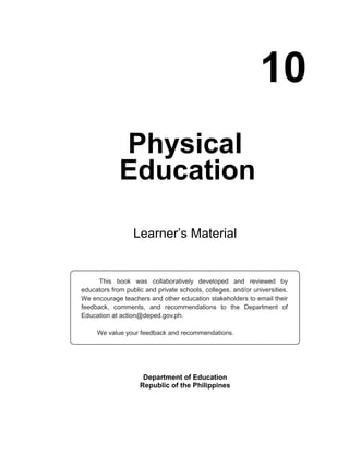 10
Physical
Education
Learner’s Material
Department of Education
Republic of the Philippines
This book was collaboratively developed and reviewed by
educators from public and private schools, colleges, and/or universities.
We encourage teachers and other education stakeholders to email their
feedback, comments, and recommendations to the Department of
Education at action@deped.gov.ph.
We value your feedback and recommendations.
Unit 2
 