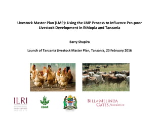 Using the Livestock Master Plan (LMP) process to influence
pro-poor livestock development in Ethiopia and Tanzania
Barry Shapiro
(ILRI)
Launch of Tanzania Livestock Master Plan, Dar es Salaam,
Tanzania, 23 February 2016
 
