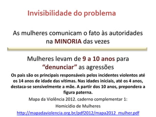 Invisibilidade do problema
As mulheres comunicam o fato às autoridades
na MINORIA das vezes
Mulheres levam de 9 a 10 anos para
“denunciar” as agressões
Os pais são os principais responsáveis pelos incidentes violentos até
os 14 anos de idade das vítimas. Nas idades iniciais, até os 4 anos,
destaca-se sensivelmente a mãe. A partir dos 10 anos, prepondera a
figura paterna.
Mapa da Violência 2012. caderno complementar 1:
Homicídio de Mulheres
http://mapadaviolencia.org.br/pdf2012/mapa2012_mulher.pdf

 