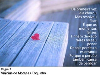 Da primeira vez
ela chorou
Mas resolveu
ficar
É que os
momentos
felizes
Tinham deixado
raízes no seu
penar
Depois perdeu a
esperança
Porque o perdão
também cansa
de perdoar
Regra 3
Vinicius de Moraes / Toquinho

 