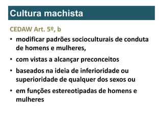 Cultura machista
CEDAW Art. 5º, b
• modificar padrões socioculturais de conduta
de homens e mulheres,
• com vistas a alcançar preconceitos
• baseados na ideia de inferioridade ou
superioridade de qualquer dos sexos ou
• em funções estereotipadas de homens e
mulheres

 