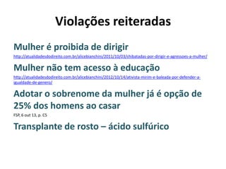 Violações reiteradas
Mulher é proibida de dirigir
http://atualidadesdodireito.com.br/alicebianchini/2011/10/03/chibatadas-por-dirigir-e-agressoes-a-mulher/

Mulher não tem acesso à educação
http://atualidadesdodireito.com.br/alicebianchini/2012/10/14/ativista-mirim-e-baleada-por-defender-aigualdade-de-genero/

Adotar o sobrenome da mulher já é opção de
25% dos homens ao casar
FSP, 6 out 13, p. C5

Transplante de rosto – ácido sulfúrico

 
