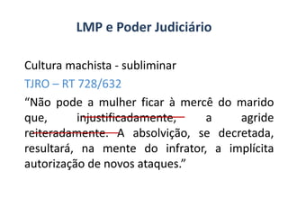 LMP e Poder Judiciário
Cultura machista - subliminar
TJRO – RT 728/632
“Não pode a mulher ficar à mercê do marido
que,
injustificadamente,
a
agride
reiteradamente. A absolvição, se decretada,
resultará, na mente do infrator, a implícita
autorização de novos ataques.”

 