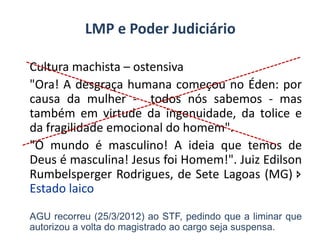 LMP e Poder Judiciário
Cultura machista – ostensiva
"Ora! A desgraça humana começou no Éden: por
causa da mulher - todos nós sabemos - mas
também em virtude da ingenuidade, da tolice e
da fragilidade emocional do homem".
"O mundo é masculino! A ideia que temos de
Deus é masculina! Jesus foi Homem!". Juiz Edilson
Rumbelsperger Rodrigues, de Sete Lagoas (MG) 
Estado laico
AGU recorreu (25/3/2012) ao STF, pedindo que a liminar que
autorizou a volta do magistrado ao cargo seja suspensa.

 