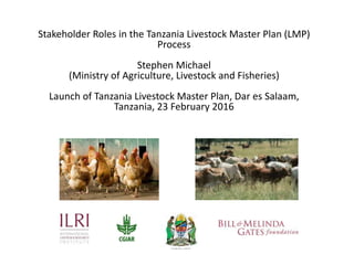 Stakeholder Roles in the Tanzania Livestock Master Plan (LMP)
Process
Stephen Michael
(Ministry of Agriculture, Livestock and Fisheries)
Launch of Tanzania Livestock Master Plan, Dar es Salaam,
Tanzania, 23 February 2016
 