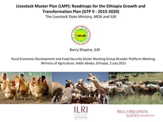 Livestock Master Plan (LMP): Roadmaps for the Ethiopia Growth and
Transformation Plan (GTP II - 2015-2020)
The Livestock State Ministry, MOA and ILRI
Barry Shapiro, ILRI
Rural Economic Development and Food Security Sector Working Group Broader Platform Meeting,
Ministry of Agriculture, Addis Ababa, Ethiopia, 2 July 2015
 