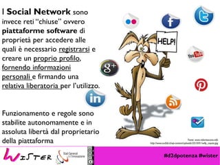 #d2dpotenza #wister
Fonte: www.robertoscano.info
http://www.surfab.it/wp-content/uploads/2010/01/willy_coyote.jpg
I Social Network sono
invece reti “chiuse” ovvero
piattaforme software di
proprietà per accedere alle
quali è necessario registrarsi e
creare un proprio profilo,
fornendo informazioni
personali e firmando una
relativa liberatoria per l’utilizzo.
Funzionamento e regole sono
stabilite autonomamente e in
assoluta libertà dal proprietario
della piattaforma
 