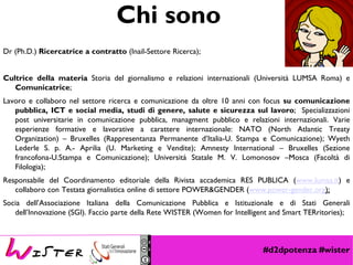 #d2dpotenza #wister
Chi sono
Dr (Ph.D.) Ricercatrice a contratto (Inail-Settore Ricerca);
Cultrice della materia Storia del giornalismo e relazioni internazionali (Università LUMSA Roma) e
Comunicatrice;
Lavoro e collaboro nel settore ricerca e comunicazione da oltre 10 anni con focus su comunicazione
pubblica, ICT e social media, studi di genere, salute e sicurezza sul lavoro; Specializzazioni
post universitarie in comunicazione pubblica, managment pubblico e relazioni internazionali. Varie
esperienze formative e lavorative a carattere internazionale: NATO (North Atlantic Treaty
Organization) – Bruxelles (Rappresentanza Permanente d’Italia-U. Stampa e Comunicazione); Wyeth
Lederle S. p. A.- Aprilia (U. Marketing e Vendite); Amnesty International – Bruxelles (Sezione
francofona-U.Stampa e Comunicazione); Università Statale M. V. Lomonosov –Mosca (Facoltà di
Filologia);
Responsabile del Coordinamento editoriale della Rivista accademica RES PUBLICA (www.lumsa.it) e
collaboro con Testata giornalistica online di settore POWER&GENDER (www.power-gender.org);
Socia dell’Associazione Italiana della Comunicazione Pubblica e Istituzionale e di Stati Generali
dell’Innovazione (SGI). Faccio parte della Rete WISTER (Women for Intelligent and Smart TERritories);
 