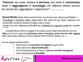 #d2dpotenza #wister
Social Media (User Generated Content e/o Counsumer Generated Media) =
•tecnologie e pratiche online (applicazioni del web) che gli utenti adottano per
condividere contenuti testuali, immagini, video e audio;
•media che sono abbastanza flessibili per soddisfare le capacità sociali dei cittadini
(Shirky 2008)
Comprendono diverse categorie di media sociali molto diversificate tra loro:
Blog (prima forma apparsa), podcasting, istant messaging, social network, wiki, tagging,
Rss…(i.e.Youtube, Slidesshare,Twitter,Wikipedia, Filckr, Facebook, MySpace etc…)
ma con uguali caratteristiche:
• Favoriscono la creazione di legami tra gli utenti;
• Sono altamente decentralizzate;
• Il loro funzionamento si basa su norme sociali emergenti;
• Sono estremamente flessibili;
“Internet non esiste, esistono le persone, non esiste la community,
esiste il raggrupparsi, le tecnologie che abbiamo adesso servono
per questo: per raggrupparsi e organizzarsi” (S. Iaconesi – Internet Festival Pisa, 2012)
 