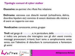 #d2dpotenza #wister
Tipologie comuni di cyber stalker
Ossessivo: ex-partner che rifiuta fine relazione
Delirante: estraneo con disturbi mentali (schizofrenia, delirio,
disordine bipolare etc) convinto di essere destinato alla vittima e
di avere un rapporto con essa
Vendicativo: conoscente, amico, gruppo
Troll: nel gergo di internet, e, in particolare, delle comunità virtuali,
si indica una persona che interagisce con gli altri utenti tramite
messaggi provocatori, irritanti, fuori tema o semplicemente senza
senso, con l'obiettivo di disturbare la comunicazione e fomentare
gli animi
 