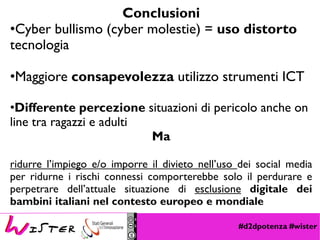 #d2dpotenza #wister
Conclusioni
•Cyber bullismo (cyber molestie) = uso distorto
tecnologia
•Maggiore consapevolezza utilizzo strumenti ICT
•Differente percezione situazioni di pericolo anche on
line tra ragazzi e adulti
Ma
ridurre l’impiego e/o imporre il divieto nell’uso dei social media
per ridurne i rischi connessi comporterebbe solo il perdurare e
perpetrare dell’attuale situazione di esclusione digitale dei
bambini italiani nel contesto europeo e mondiale
 