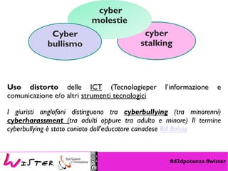 #d2dpotenza #wister
cyber
stalking
cyber
molestie
Cyber
bullismo
Uso distorto delle ICT (Tecnologieper l’informazione e
comunicazione e/o altri strumenti tecnologici
I giuristi anglofoni distinguono tra cyberbullying (tra minorenni)
cyberharassment (tra adulti oppure tra adulto e minore) Il termine
cyberbullying è stato coniato dall'educatore canadese Bill Belsey
 