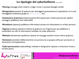 #d2dpotenza #wister
Le tipologie del cyberbullismo (Nancy Willard)
•Flaming: messaggi online violenti e volgari mirati a suscitare battaglie verbali;
•Denigrazione:sparlare di qualcuno per danneggiare gratuitamente la reputazione, via e-mail,
messaggistica istantanea, gruppi su social network ecc;
•Sostituzione di persona (impersonation): farsi passare per un'altra persona per spedire
messaggi o pubblicare testi reprensibili;
•Rivelazioni (exposure): pubblicare informazioni private e/o imbarazzanti su un'altra persona;
•Inganno: (trickery); ottenere la fiducia di qualcuno con l'inganno per poi pubblicare o
condividere con altri le informazioni confidate via mezzi elettronici.
•Molestie (harassment): spedizione ripetuta di messaggi insultanti mirati a ferire qualcuno;
•Esclusione: escludere deliberatamente una persona da un gruppo online per provocare un
sentimento di emarginazione;
•Cyber-persecuzione (cyberstalking): molestie e denigrazioni ripetute e minacciose mirate a
incutere paura;
Fonte: Educator's Guide to Cyberbullying
 